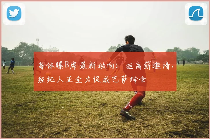 每体曝B席最新动向：拒高薪邀请，经纪人正全力促成巴萨转会