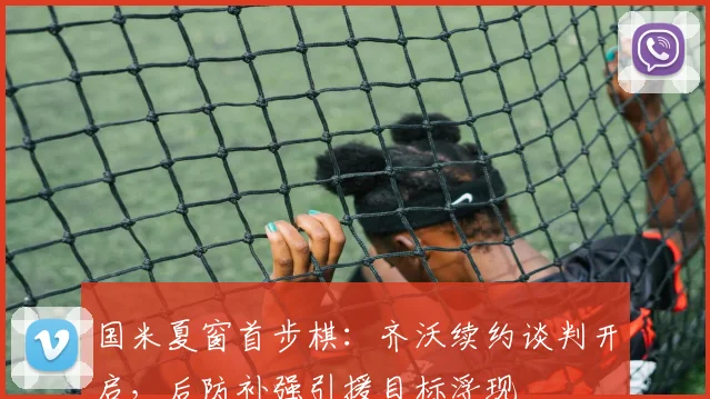 国米夏窗首步棋:齐沃续约谈判开启,后防补强引援目标浮现