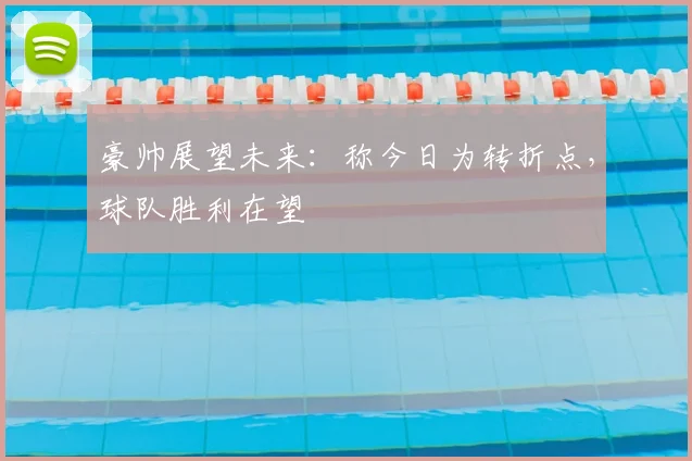 豪帅展望未来：称今日为转折点，球队胜利在望