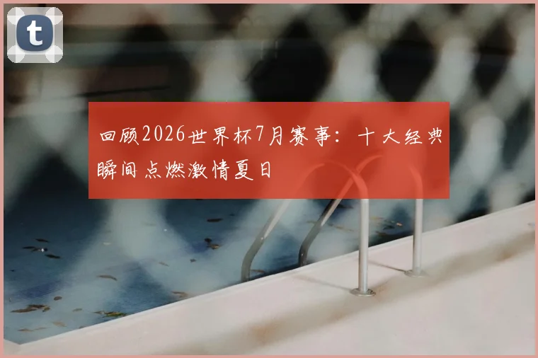回顾2026世界杯7月赛事：十大经典瞬间点燃激情夏日