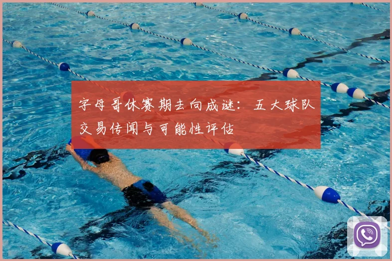 字母哥休赛期去向成谜:五大球队交易传闻与可能性评估