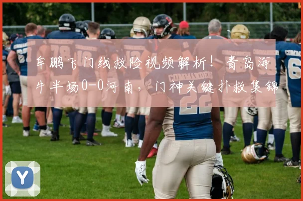 牟鹏飞门线救险视频解析！青岛海牛半场0-0河南，门神关键扑救集锦