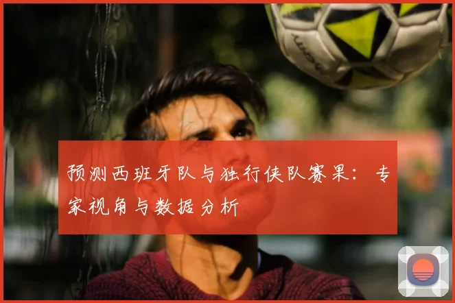 预测西班牙队与独行侠队赛果:专家视角与数据分析