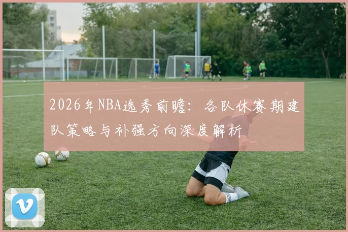 2026年NBA选秀前瞻：各队休赛期建队策略与补强方向深度解析