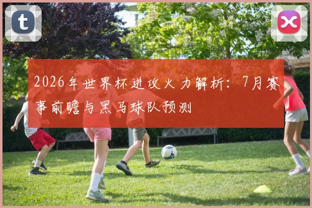 2026年世界杯进攻火力解析：7月赛事前瞻与黑马球队预测