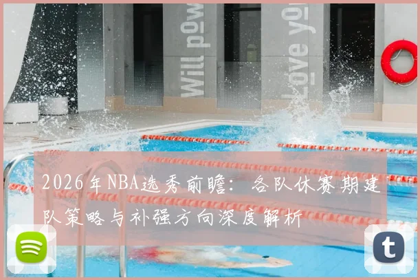 2026年NBA选秀前瞻:各队休赛期建队策略与补强方向深度解析