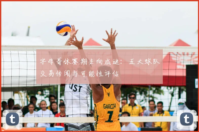 字母哥休赛期去向成谜：五大球队交易传闻与可能性评估