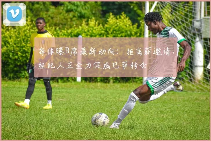 每体曝B席最新动向:拒高薪邀请,经纪人正全力促成巴萨转会
